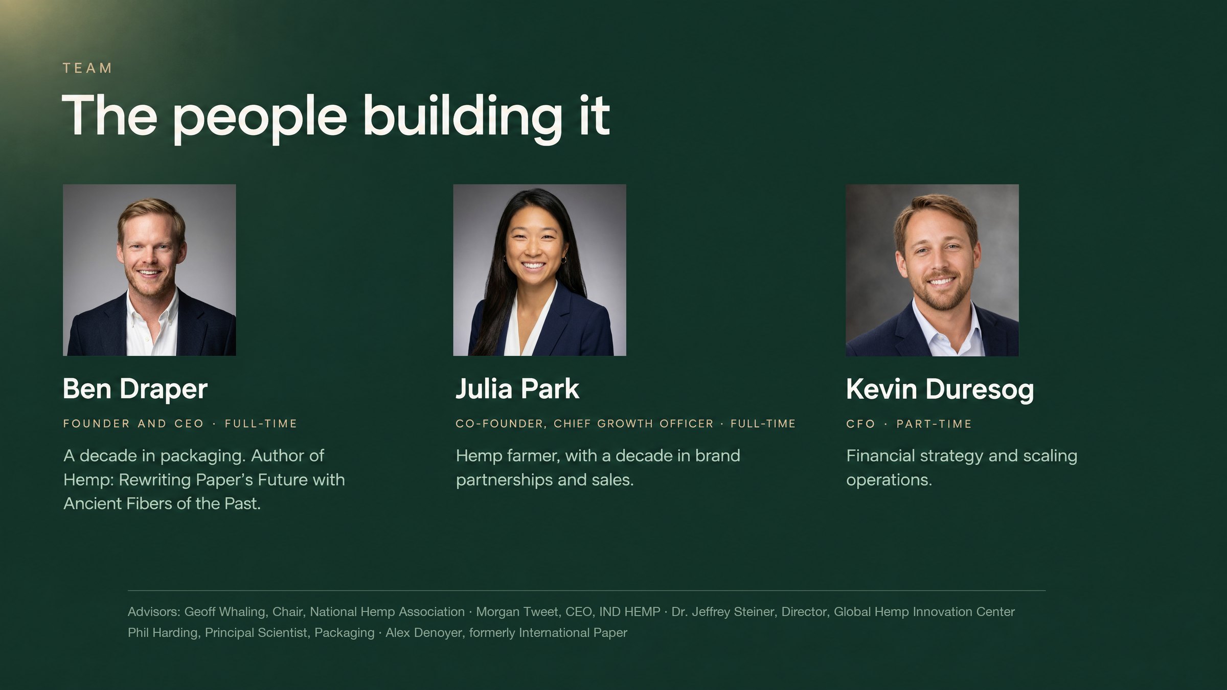 Team: Ben Draper, Founder and CEO, author of Hemp: Rewriting Paper's Future with Ancient Fibers of the Past; Julia Park, Co-founder and Chief Growth Officer, hemp farmer with a decade in brand partnerships and sales; Kevin Duresog, CFO, part-time; with advisors.